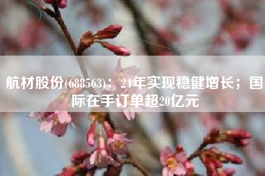 航材股份(688563)：24年实现稳健增长；国际在手订单超20亿元