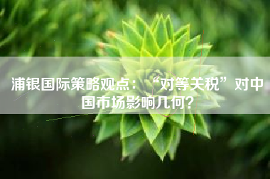 浦银国际策略观点：“对等关税”对中国市场影响几何？