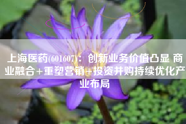上海医药(601607)：创新业务价值凸显 商业融合+重塑营销+投资并购持续优化产业布局