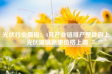 光伏行业周报：4月产业链排产整体向上 光伏玻璃新单价格上调
