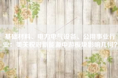 基础材料、电力电气设备、公用事业行业：美关税对新能源中游板块影响几何？