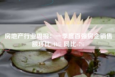 房地产行业周报：一季度百强房企销售额环比-41% 同比-7%