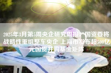 2025年3月第5周央企研究周报：国资委将战略性重组整车央企 上海市发布超500亿元国资并购基金矩阵