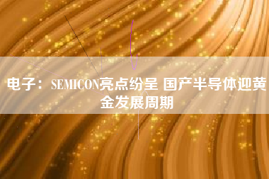 电子：SEMICON亮点纷呈 国产半导体迎黄金发展周期