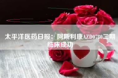 太平洋医药日报：阿斯利康AZD0780二期临床成功