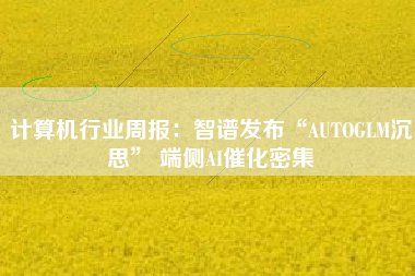 计算机行业周报：智谱发布“AUTOGLM沉思” 端侧AI催化密集