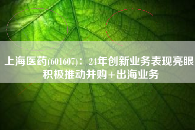 上海医药(601607)：24年创新业务表现亮眼 积极推动并购+出海业务
