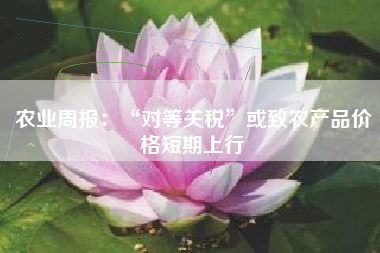 农业周报：“对等关税”或致农产品价格短期上行