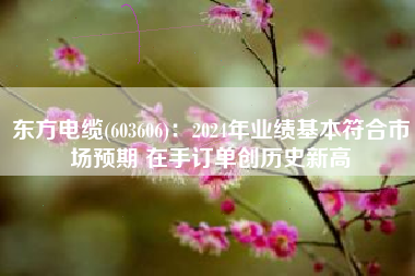 东方电缆(603606)：2024年业绩基本符合市场预期 在手订单创历史新高