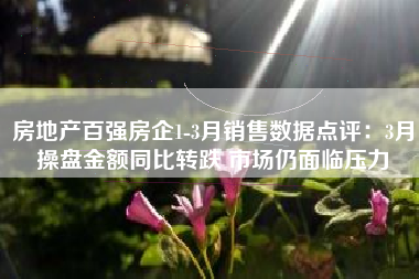 房地产百强房企1-3月销售数据点评：3月操盘金额同比转跌 市场仍面临压力
