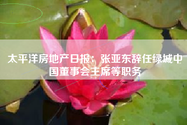 太平洋房地产日报：张亚东辞任绿城中国董事会主席等职务