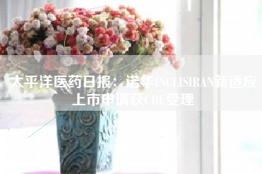 太平洋医药日报：诺华INCLISIRAN新适应上市申请获CDE受理