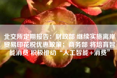 北交所定期报告：财政部 继续实施离岸贸易印花税优惠政策；商务部 将培育智能消费 积极推动“人工智能+消费”
