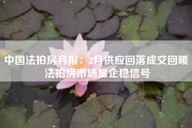 中国法拍房月报：2月供应回落成交回暖 法拍房市场显企稳信号