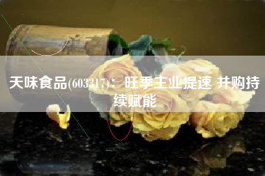 天味食品(603317)：旺季主业提速 并购持续赋能