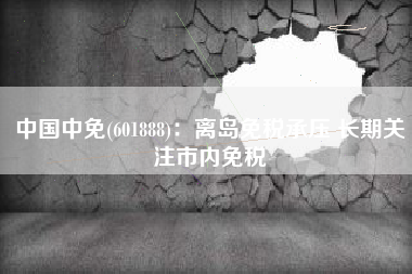 中国中免(601888)：离岛免税承压 长期关注市内免税