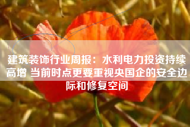 建筑装饰行业周报：水利电力投资持续高增 当前时点更要重视央国企的安全边际和修复空间