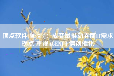 顶点软件(603383)：成交量推动券商IT需求拐点 重视AGENT+信创催化