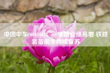 中国中车(601766)：一季度业绩高增 铁路装备需求持续复苏