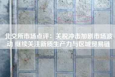 北交所市场点评：关税冲击加剧市场波动 继续关注新质生产力与区域贸易链