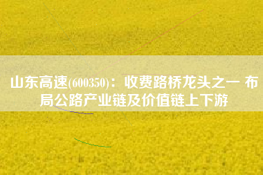 山东高速(600350)：收费路桥龙头之一 布局公路产业链及价值链上下游