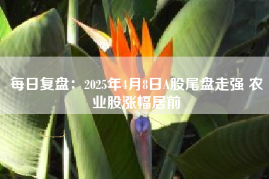 每日复盘：2025年4月8日A股尾盘走强 农业股涨幅居前
