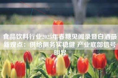 食品饮料行业2025年春糖见闻录暨白酒最新观点：供给侧务实稳健 产业底部信号明显