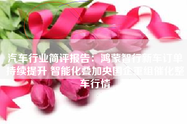 汽车行业简评报告：鸿蒙智行新车订单持续提升 智能化叠加央国企重组催化整车行情