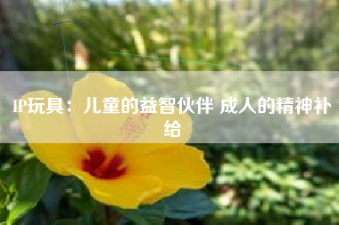 IP玩具：儿童的益智伙伴 成人的精神补给