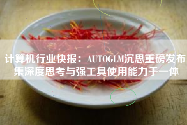 计算机行业快报：AUTOGLM沉思重磅发布 集深度思考与强工具使用能力于一体