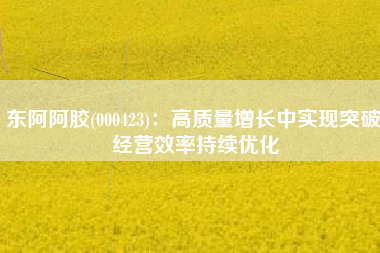 东阿阿胶(000423)：高质量增长中实现突破 经营效率持续优化