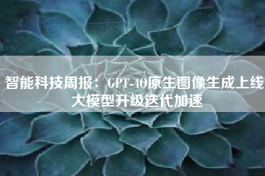 智能科技周报：GPT-4O原生图像生成上线 大模型升级迭代加速