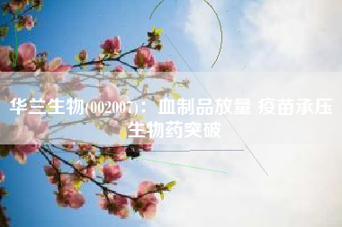 华兰生物(002007)：血制品放量 疫苗承压 生物药突破