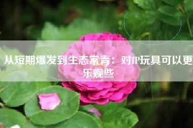 从短期爆发到生态常青：对IP玩具可以更乐观些
