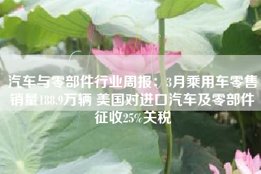 汽车与零部件行业周报：3月乘用车零售销量188.9万辆 美国对进口汽车及零部件征收25%关税