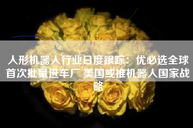 人形机器人行业日度跟踪：优必选全球首次批量进车厂 美国或推机器人国家战略