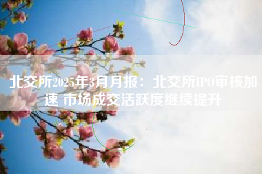 北交所2025年3月月报：北交所IPO审核加速 市场成交活跃度继续提升