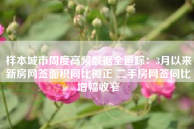 样本城市周度高频数据全追踪：3月以来新房网签面积同比微正 二手房网签同比增幅收窄