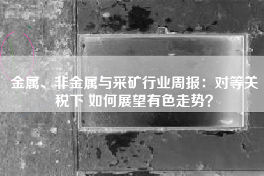 金属、非金属与采矿行业周报：对等关税下 如何展望有色走势？