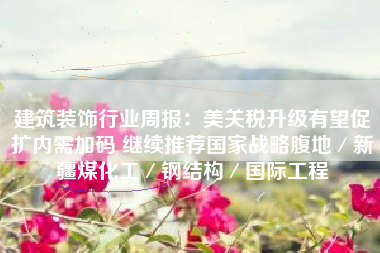 建筑装饰行业周报：美关税升级有望促扩内需加码 继续推荐国家战略腹地／新疆煤化工／钢结构／国际工程