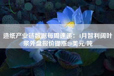 造纸产业链数据每周速递：4月智利阔叶浆外盘报价提涨20美元/吨