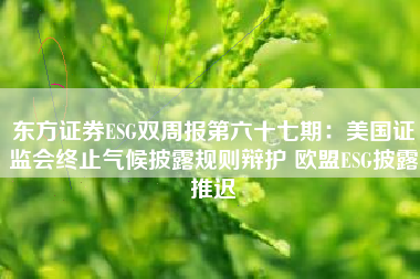东方证券ESG双周报第六十七期：美国证监会终止气候披露规则辩护 欧盟ESG披露推迟