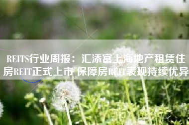 REITS行业周报：汇添富上海地产租赁住房REIT正式上市 保障房REIT表现持续优异