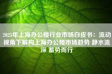 2025年上海办公楼行业市场白皮书:流动视角下解构上海办公楼市场趋势 静水流深 蓄势而行 2025年上海办公楼行业市场白皮书:流动视角下解构上海办公楼市场趋势 静水流深 蓄势而行