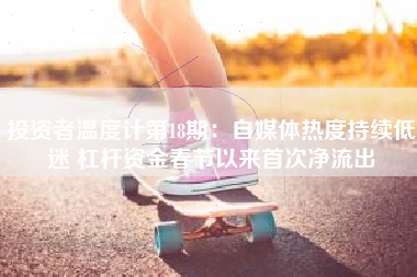 投资者温度计第18期：自媒体热度持续低迷 杠杆资金春节以来首次净流出
