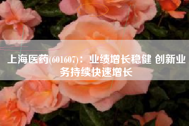 上海医药(601607)：业绩增长稳健 创新业务持续快速增长