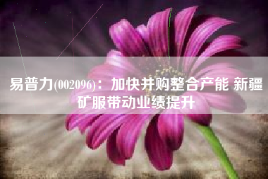 易普力(002096)：加快并购整合产能 新疆矿服带动业绩提升