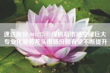 速达股份(001277)：煤机后市场空间巨大 专业化服务龙头市场份额有望不断提升