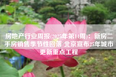 房地产行业周报(2025年第14周)：新房二手房销售季节性回落 北京宣布25年城市更新重点工程