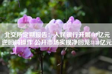 北交所定期报告：人民银行开展649亿元逆回购操作 公开市场实现净回笼3130亿元
